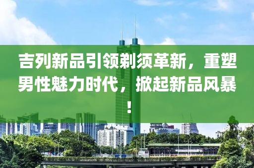 吉列新品引領(lǐng)剃須革新，重塑男性魅力時代，掀起新品風(fēng)暴！