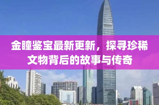 金瞳鑒寶最新更新，探尋珍稀文物背后的故事與傳奇