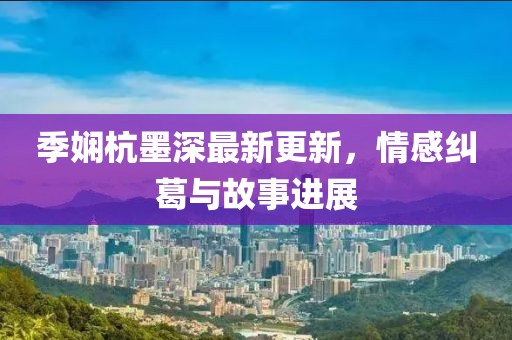 季嫻杭墨深最新更新，情感糾葛與故事進(jìn)展