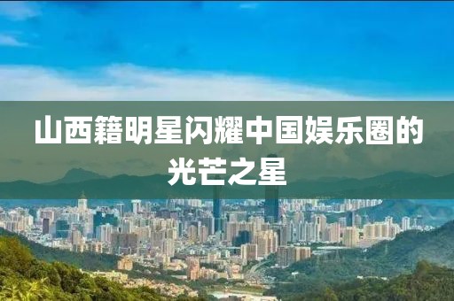 山西籍明星閃耀中國(guó)娛樂(lè)圈的光芒之星