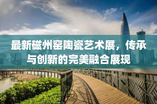 最新磁州窯陶瓷藝術(shù)展，傳承與創(chuàng)新的完美融合展現(xiàn)