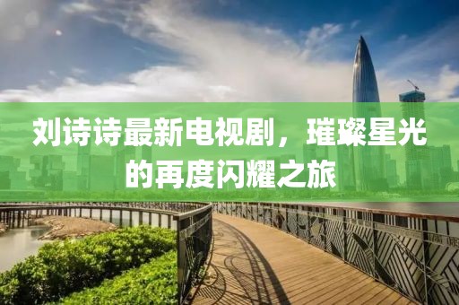 劉詩(shī)詩(shī)最新電視劇，璀璨星光的再度閃耀之旅