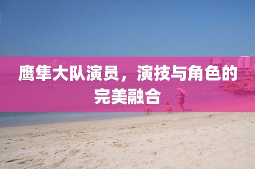鷹隼大隊演員，演技與角色的完美融合