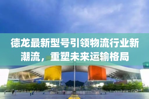 德龍最新型號引領(lǐng)物流行業(yè)新潮流，重塑未來運輸格局