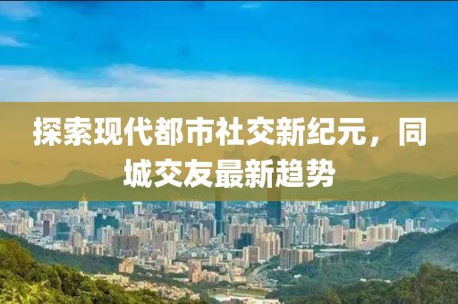 探索現(xiàn)代都市社交新紀(jì)元，同城交友最新趨勢(shì)