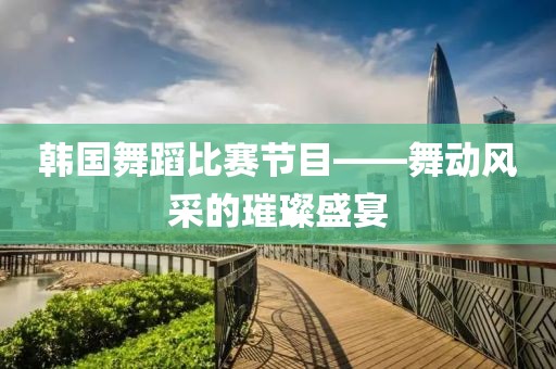 韓國舞蹈比賽節(jié)目——舞動風(fēng)采的璀璨盛宴