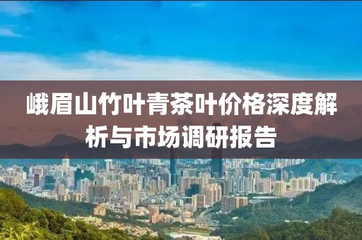 峨眉山竹葉青茶葉價格深度解析與市場調(diào)研報告