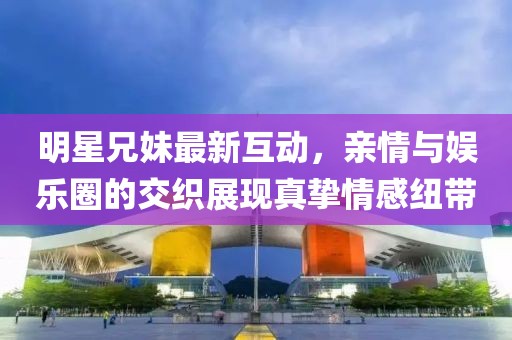 明星兄妹最新互動(dòng)，親情與娛樂圈的交織展現(xiàn)真摯情感紐帶