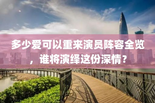 多少愛可以重來演員陣容全覽，誰將演繹這份深情？