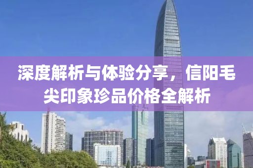 深度解析與體驗(yàn)分享，信陽毛尖印象珍品價(jià)格全解析