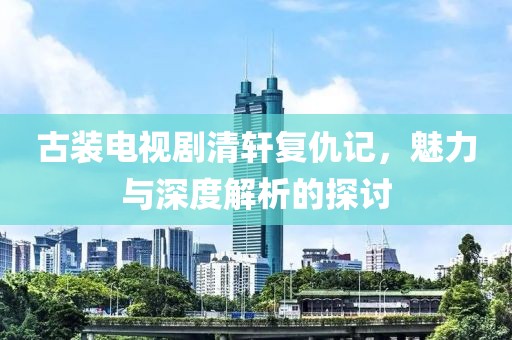 古裝電視劇清軒復(fù)仇記，魅力與深度解析的探討