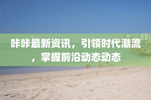 咔咔最新資訊，引領(lǐng)時(shí)代潮流，掌握前沿動(dòng)態(tài)動(dòng)態(tài)