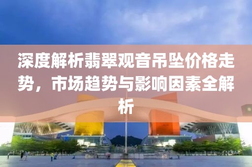 深度解析翡翠觀音吊墜價格走勢，市場趨勢與影響因素全解析