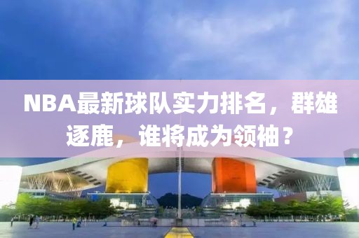 NBA最新球隊實力排名，群雄逐鹿，誰將成為領(lǐng)袖？