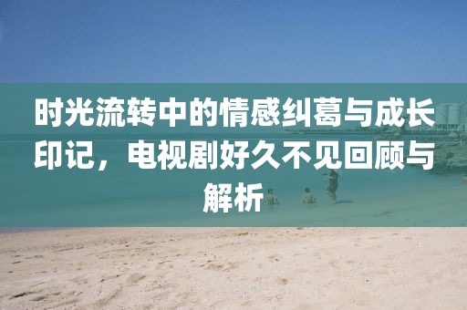 時光流轉(zhuǎn)中的情感糾葛與成長印記，電視劇好久不見回顧與解析