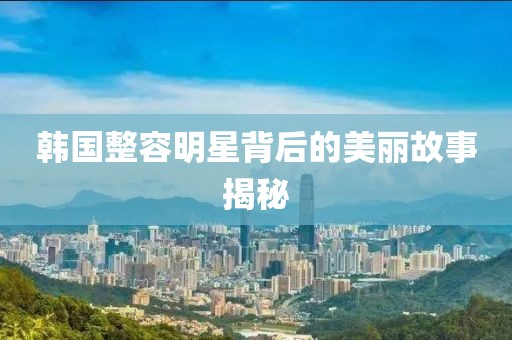 韓國整容明星背后的美麗故事揭秘
