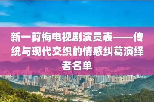 新一剪梅電視劇演員表——傳統(tǒng)與現(xiàn)代交織的情感糾葛演繹者名單