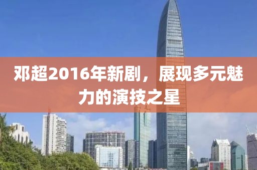 鄧超2016年新劇，展現(xiàn)多元魅力的演技之星