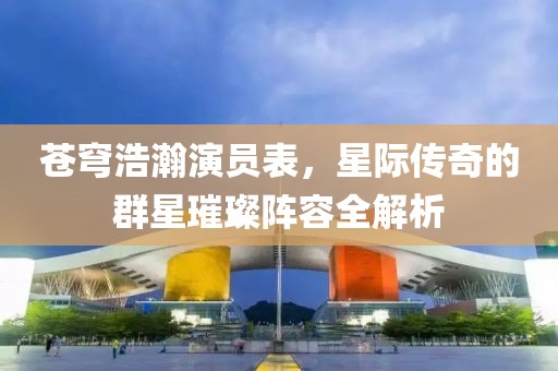 蒼穹浩瀚演員表，星際傳奇的群星璀璨陣容全解析
