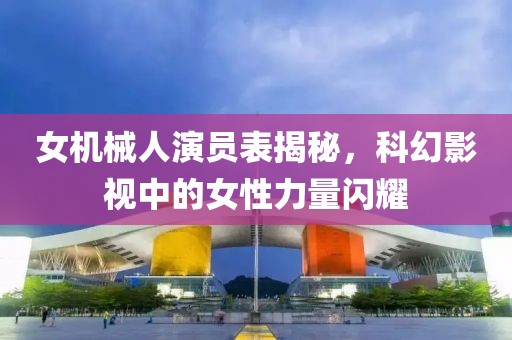 女機(jī)械人演員表揭秘，科幻影視中的女性力量閃耀