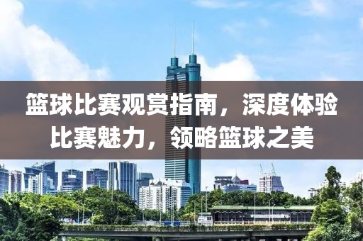 籃球比賽觀賞指南，深度體驗(yàn)比賽魅力，領(lǐng)略籃球之美