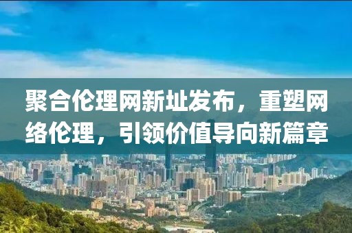 聚合倫理網(wǎng)新址發(fā)布，重塑網(wǎng)絡倫理，引領價值導向新篇章