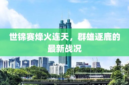 世錦賽烽火連天，群雄逐鹿的最新戰(zhàn)況
