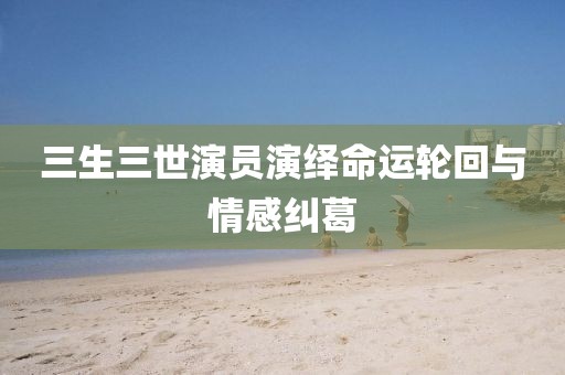 三生三世演員演繹命運(yùn)輪回與情感糾葛