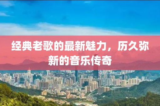 經(jīng)典老歌的最新魅力，歷久彌新的音樂傳奇