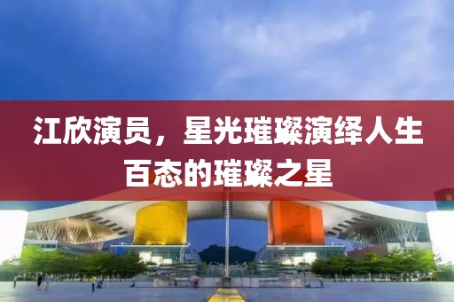 江欣演員，星光璀璨演繹人生百態(tài)的璀璨之星