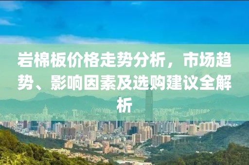 巖棉板價格走勢分析，市場趨勢、影響因素及選購建議全解析