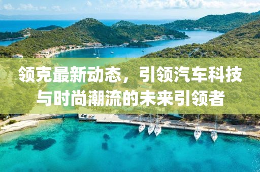 領(lǐng)克最新動(dòng)態(tài)，引領(lǐng)汽車科技與時(shí)尚潮流的未來引領(lǐng)者