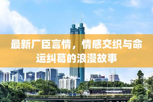 最新廠臣言情，情感交織與命運糾葛的浪漫故事