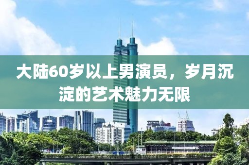 大陸60歲以上男演員，歲月沉淀的藝術(shù)魅力無限