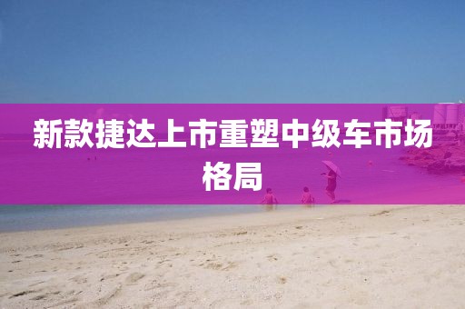新款捷達(dá)上市重塑中級(jí)車市場(chǎng)格局