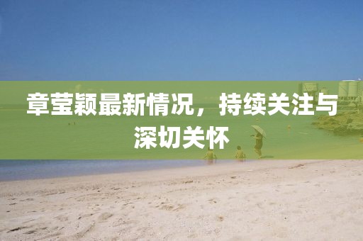 章瑩穎最新情況，持續(xù)關(guān)注與深切關(guān)懷