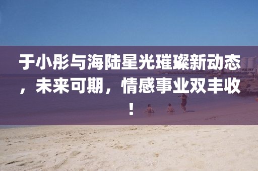于小彤與海陸星光璀璨新動(dòng)態(tài)，未來可期，情感事業(yè)雙豐收！