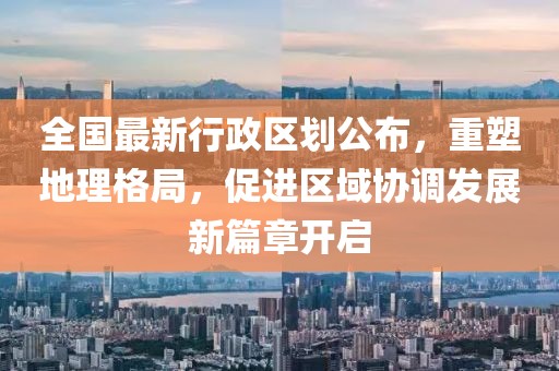 全國最新行政區(qū)劃公布，重塑地理格局，促進(jìn)區(qū)域協(xié)調(diào)發(fā)展新篇章開啟