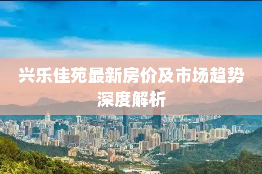 興樂(lè)佳苑最新房?jī)r(jià)及市場(chǎng)趨勢(shì)深度解析