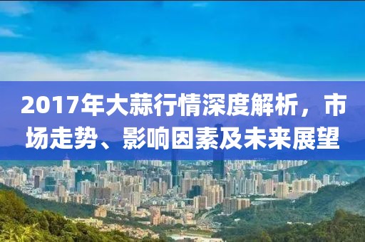 2017年大蒜行情深度解析，市場(chǎng)走勢(shì)、影響因素及未來展望