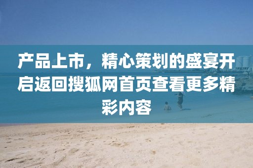 產(chǎn)品上市，精心策劃的盛宴開(kāi)啟返回搜狐網(wǎng)首頁(yè)查看更多精彩內(nèi)容