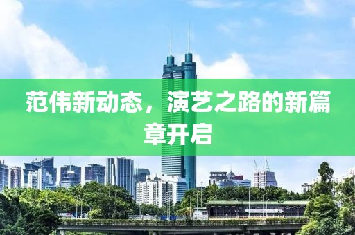范偉新動(dòng)態(tài)，演藝之路的新篇章開(kāi)啟
