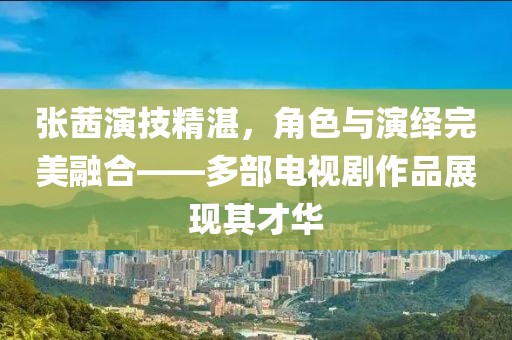 張茜演技精湛，角色與演繹完美融合——多部電視劇作品展現(xiàn)其才華