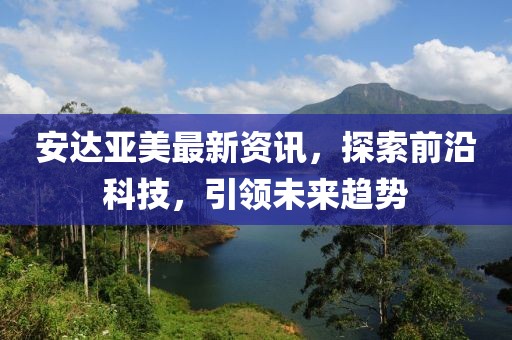 安達(dá)亞美最新資訊，探索前沿科技，引領(lǐng)未來趨勢