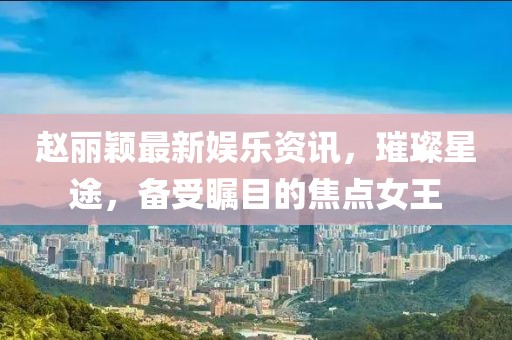 趙麗穎最新娛樂資訊，璀璨星途，備受矚目的焦點(diǎn)女王