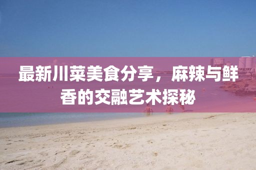 最新川菜美食分享，麻辣與鮮香的交融藝術(shù)探秘