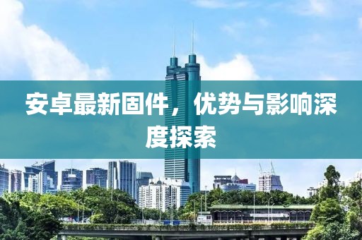 安卓最新固件，優(yōu)勢與影響深度探索
