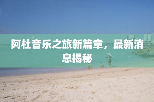阿杜音樂(lè)之旅新篇章，最新消息揭秘