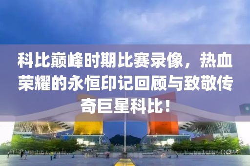 科比巔峰時期比賽錄像，熱血榮耀的永恒印記回顧與致敬傳奇巨星科比！