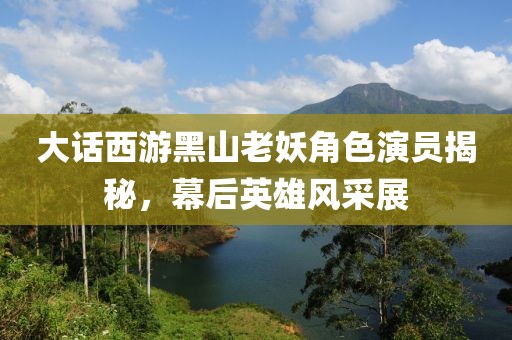 大話西游黑山老妖角色演員揭秘，幕后英雄風(fēng)采展